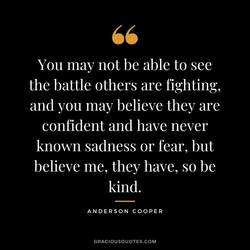 You may not be able to see the battle others are fighting, and you may believe they are confident and have never known sadness or fear, but believe me, they have, so be kind.