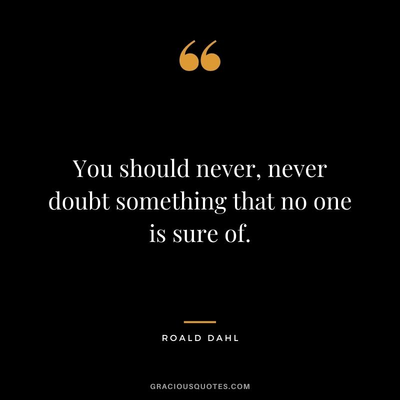 You should never, never doubt something that no one is sure of.