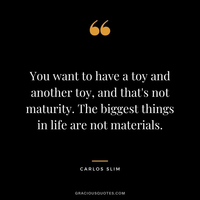 You want to have a toy and another toy, and that's not maturity. The biggest things in life are not materials.