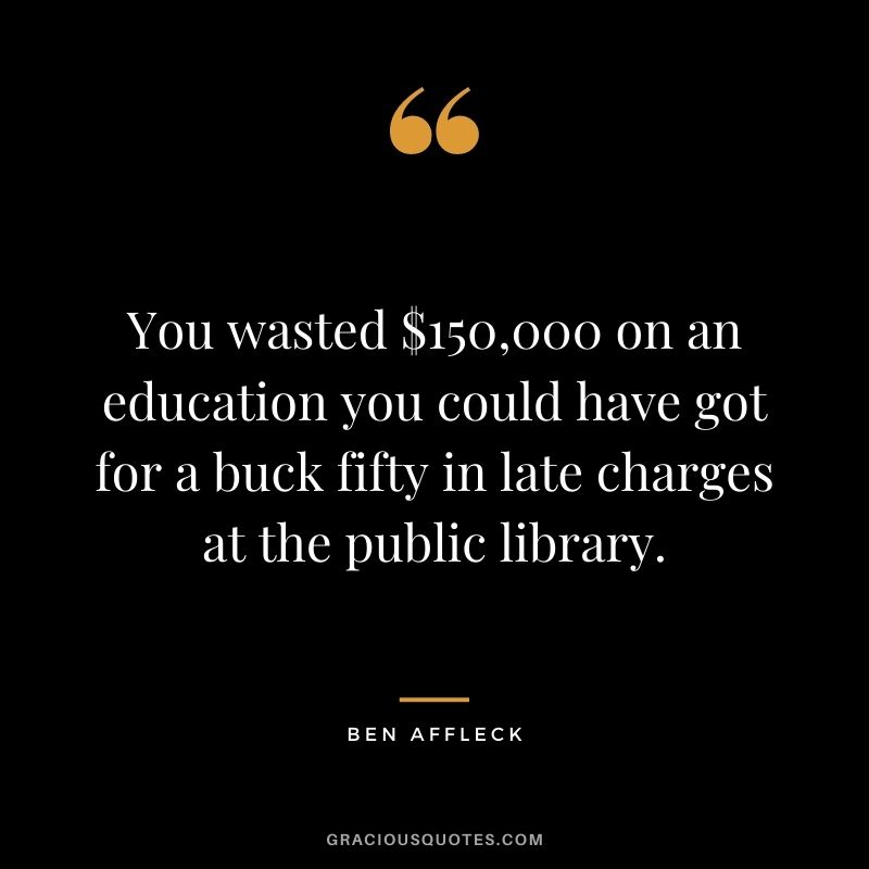 You wasted $150,000 on an education you could have got for a buck fifty in late charges at the public library.