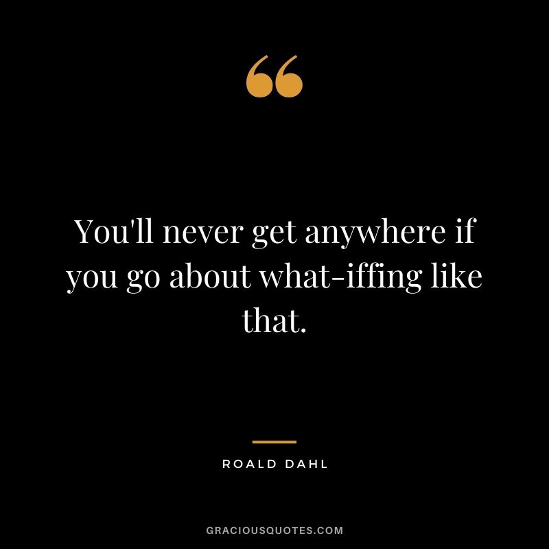 You'll never get anywhere if you go about what-iffing like that.