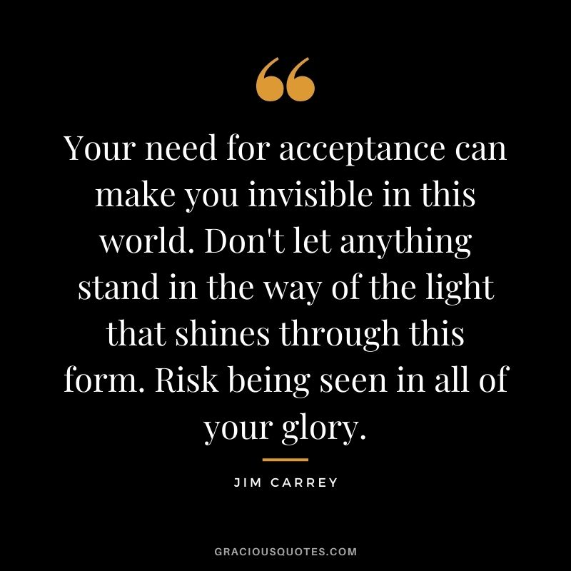 Your need for acceptance can make you invisible in this world. Don't let anything stand in the way of the light that shines through this form. Risk being seen in all of your glory.