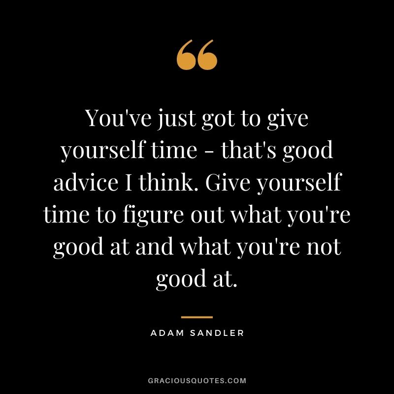 You've just got to give yourself time - that's good advice I think. Give yourself time to figure out what you're good at and what you're not good at.