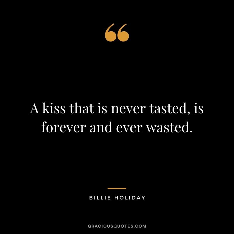 A kiss that is never tasted, is forever and ever wasted.