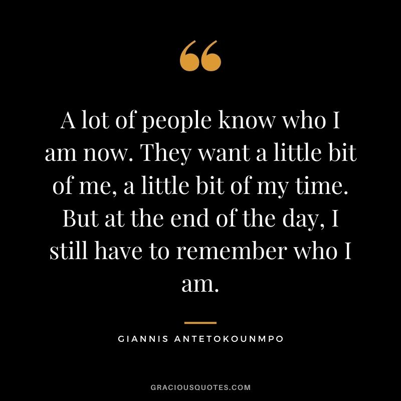 A lot of people know who I am now. They want a little bit of me, a little bit of my time. But at the end of the day, I still have to remember who I am.