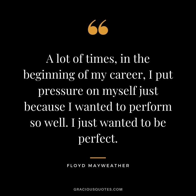 A lot of times, in the beginning of my career, I put pressure on myself just because I wanted to perform so well. I just wanted to be perfect.