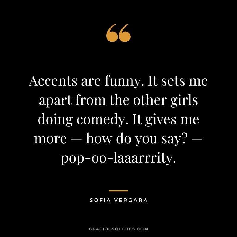 Accents are funny. It sets me apart from the other girls doing comedy. It gives me more — how do you say? — pop-oo-laaarrrity.