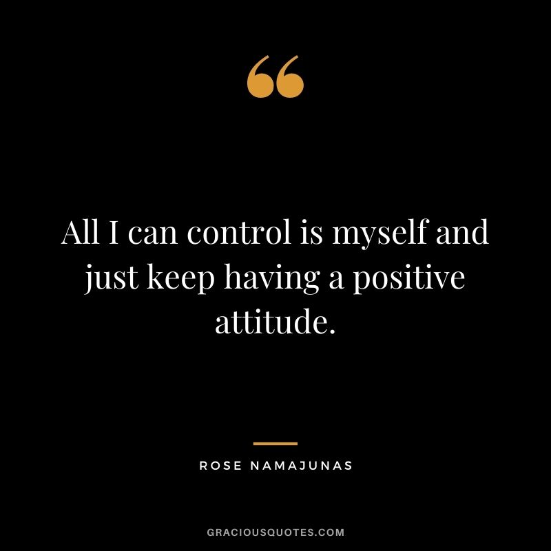 All I can control is myself and just keep having a positive attitude.