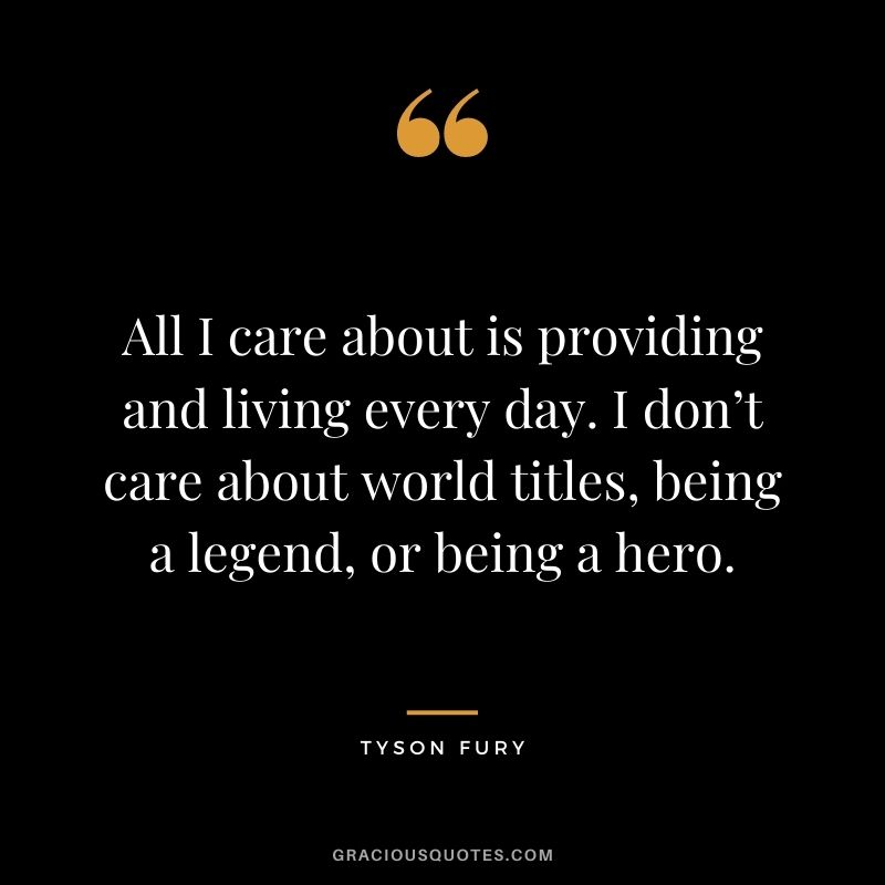 All I care about is providing and living every day. I don’t care about world titles, being a legend, or being a hero.