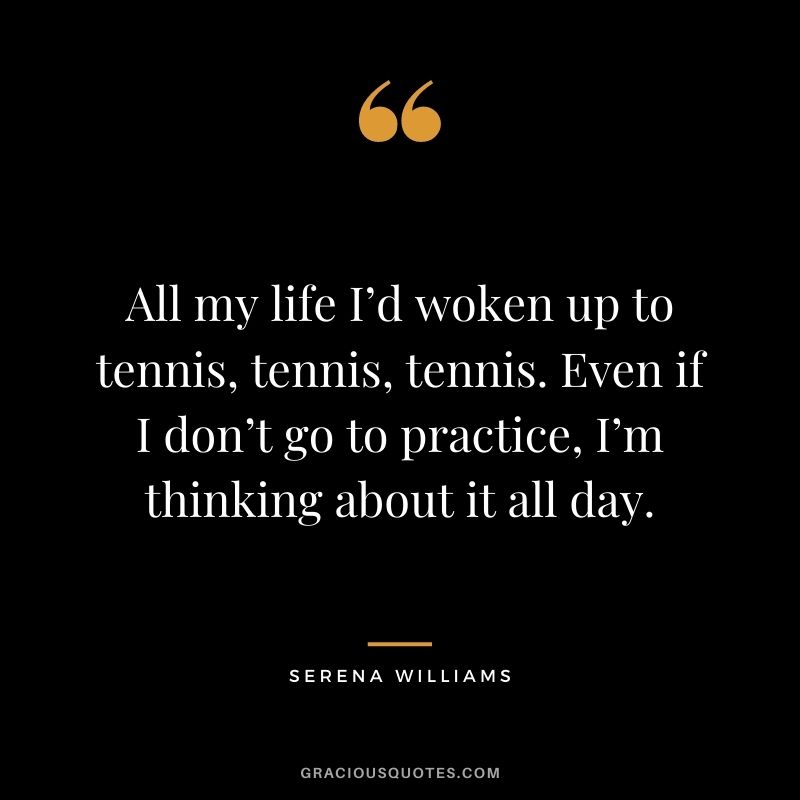 All my life I’d woken up to tennis, tennis, tennis. Even if I don’t go to practice, I’m thinking about it all day.