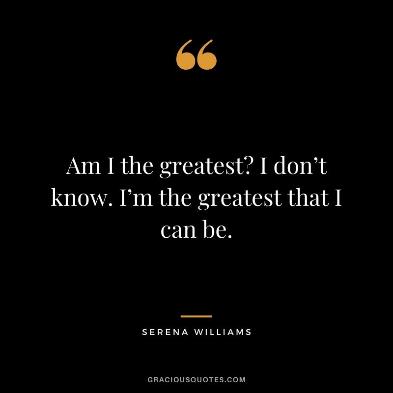 Am I the greatest I don’t know. I’m the greatest that I can be.