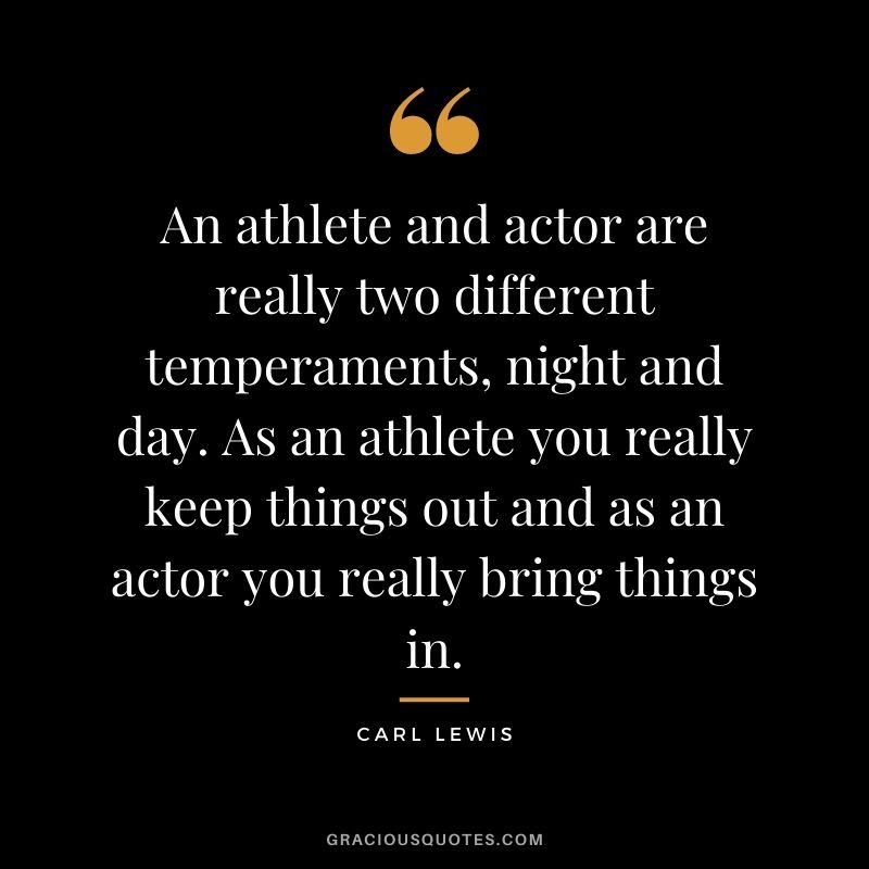 An athlete and actor are really two different temperaments, night and day. As an athlete you really keep things out and as an actor you really bring things in.