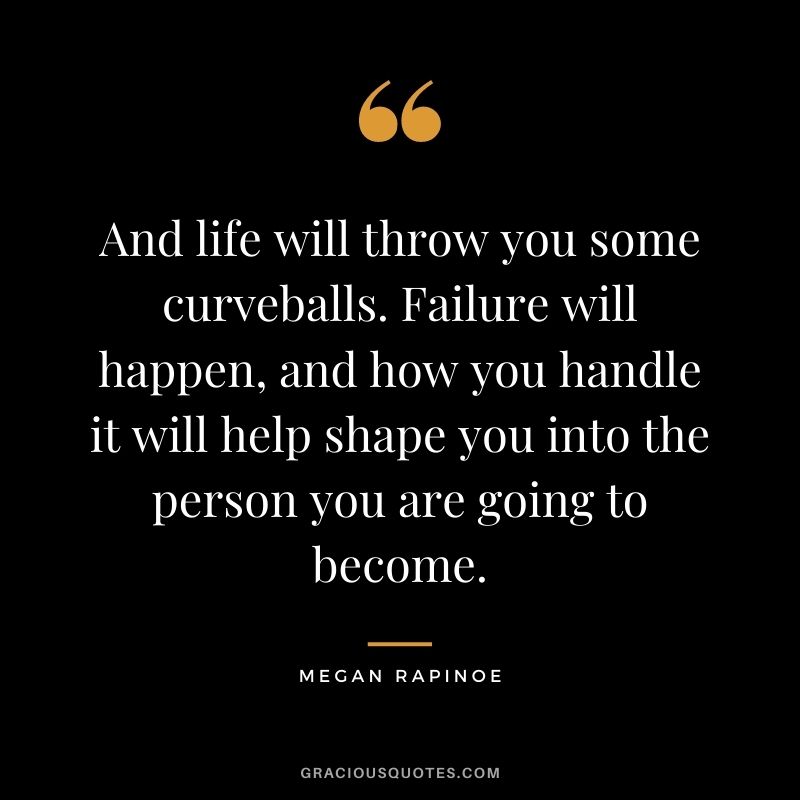 And life will throw you some curveballs. Failure will happen, and how you handle it will help shape you into the person you are going to become.