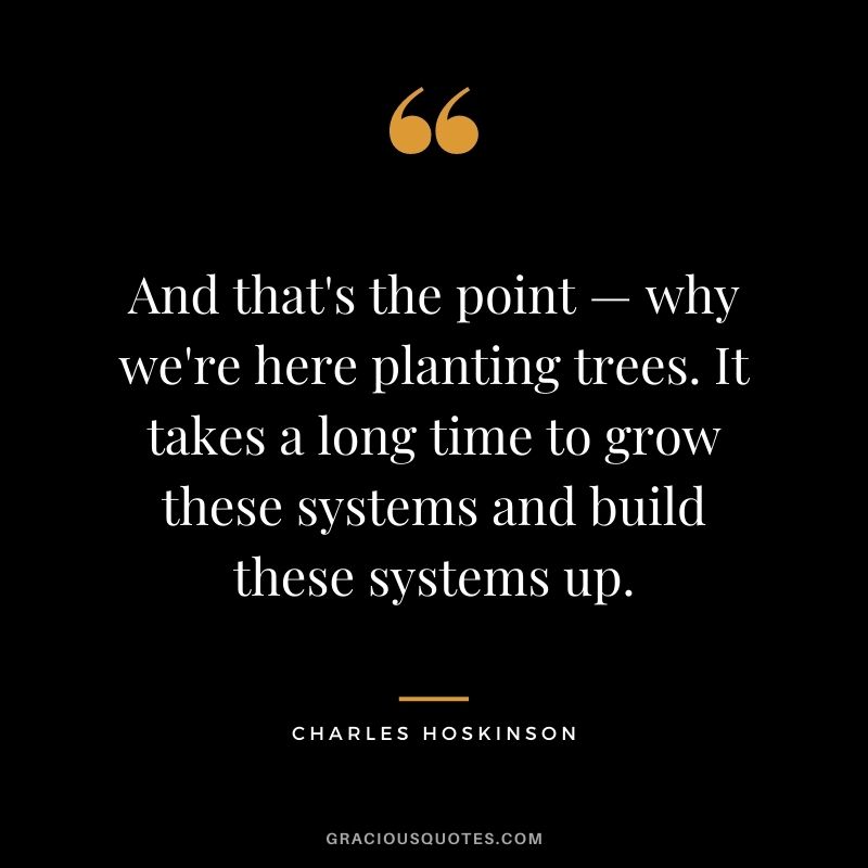 And that's the point — why we're here planting trees. It takes a long time to grow these systems and build these systems up.