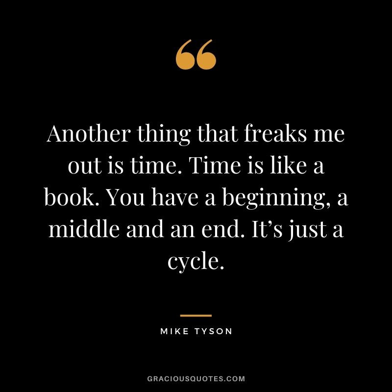 Another thing that freaks me out is time. Time is like a book. You have a beginning, a middle and an end. It’s just a cycle.