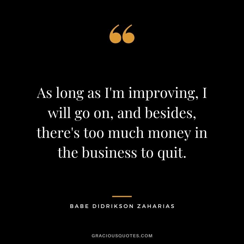 As long as I'm improving, I will go on, and besides, there's too much money in the business to quit.