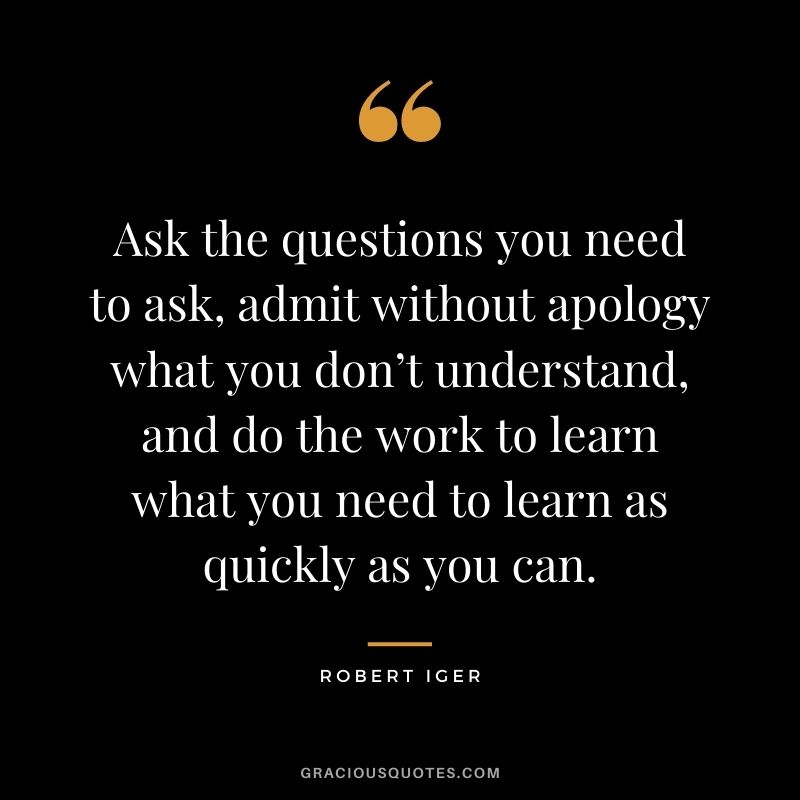 Ask the questions you need to ask, admit without apology what you don’t understand, and do the work to learn what you need to learn as quickly as you can.