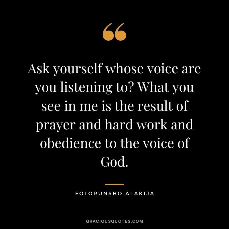 Ask yourself whose voice are you listening to? What you see in me is the result of prayer and hard work and obedience to the voice of God.