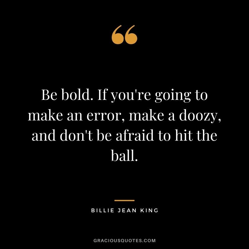 Be bold. If you're going to make an error, make a doozy, and don't be afraid to hit the ball.