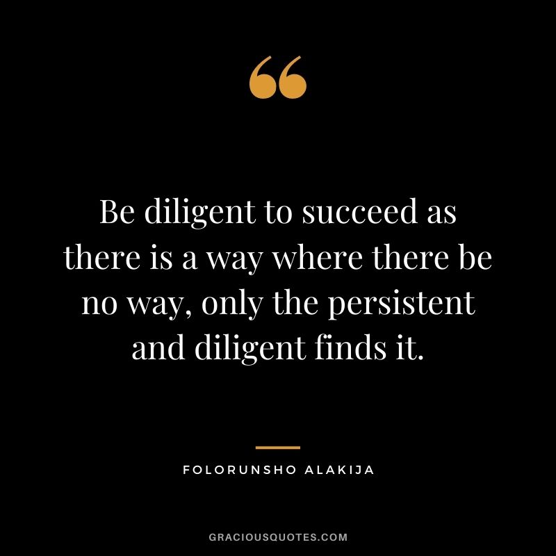 Be diligent to succeed as there is a way where there be no way, only the persistent and diligent finds it.