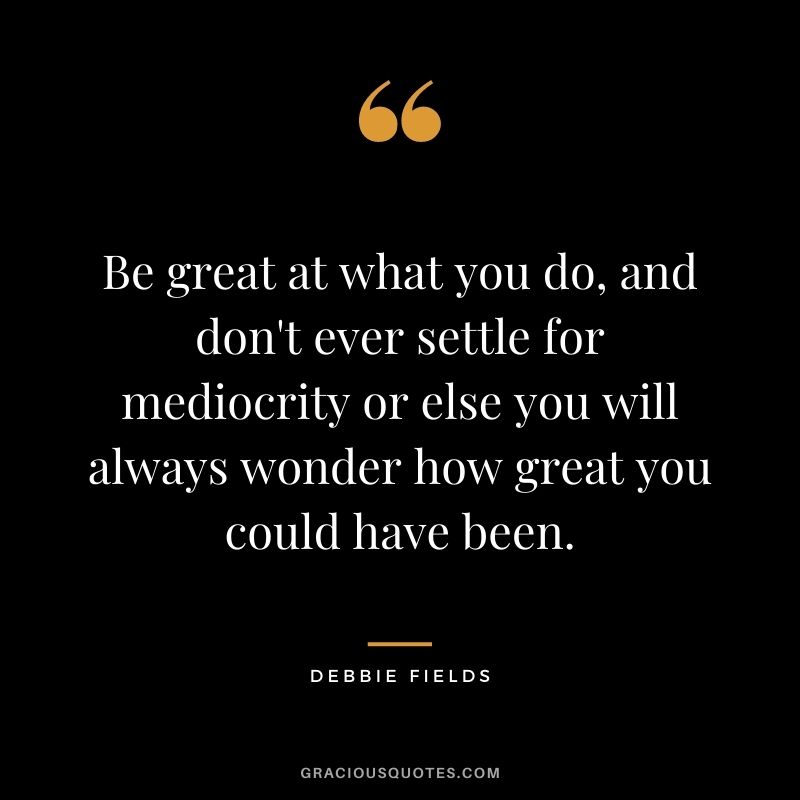 Be great at what you do, and don't ever settle for mediocrity or else you will always wonder how great you could have been.