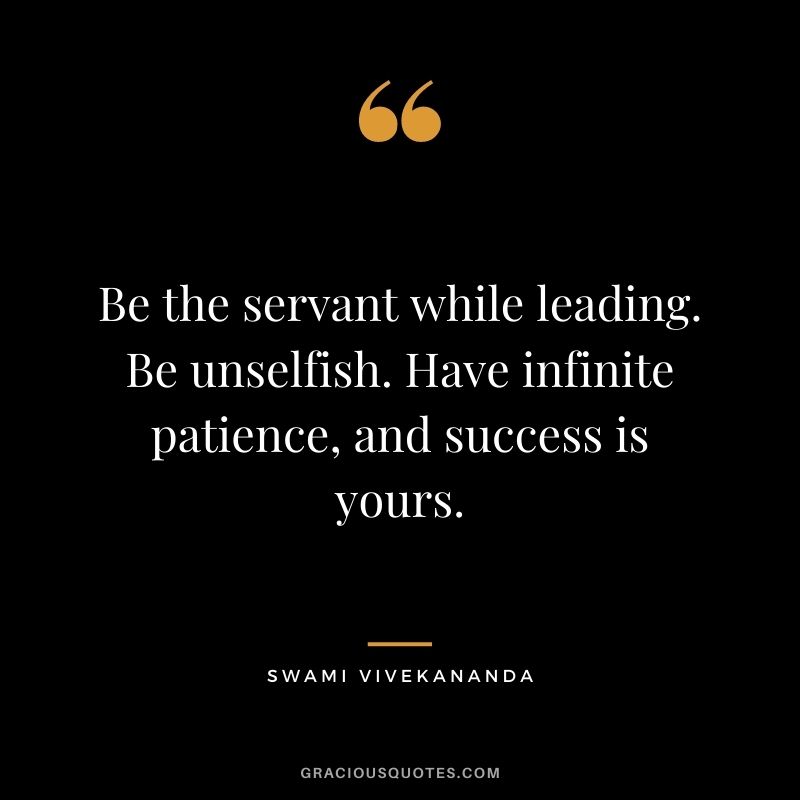 Be the servant while leading. Be unselfish. Have infinite patience, and success is yours.