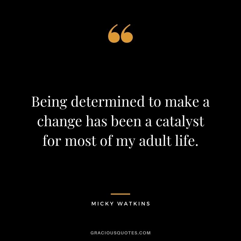 Being determined to make a change has been a catalyst for most of my adult life.