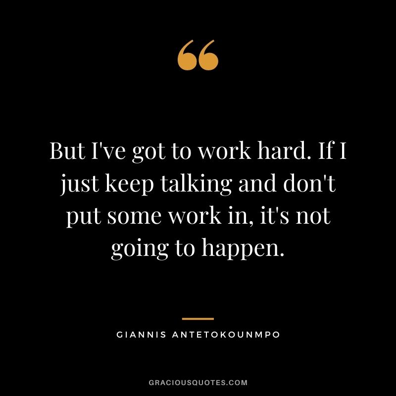 But I've got to work hard. If I just keep talking and don't put some work in, it's not going to happen.