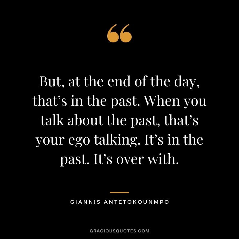 But, at the end of the day, that’s in the past. When you talk about the past, that’s your ego talking. It’s in the past. It’s over with.