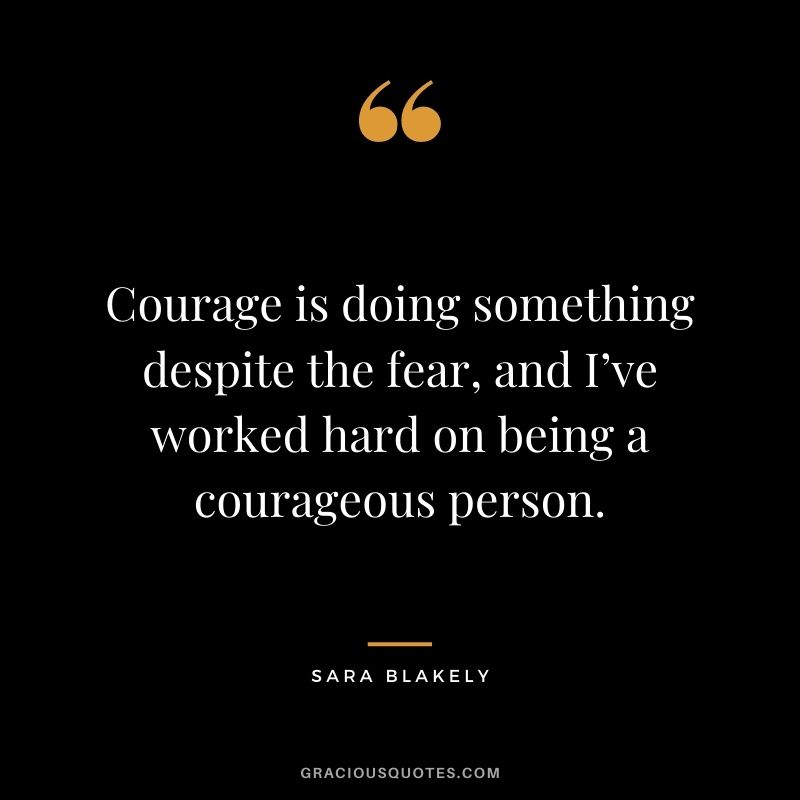 Courage is doing something despite the fear, and I’ve worked hard on being a courageous person.
