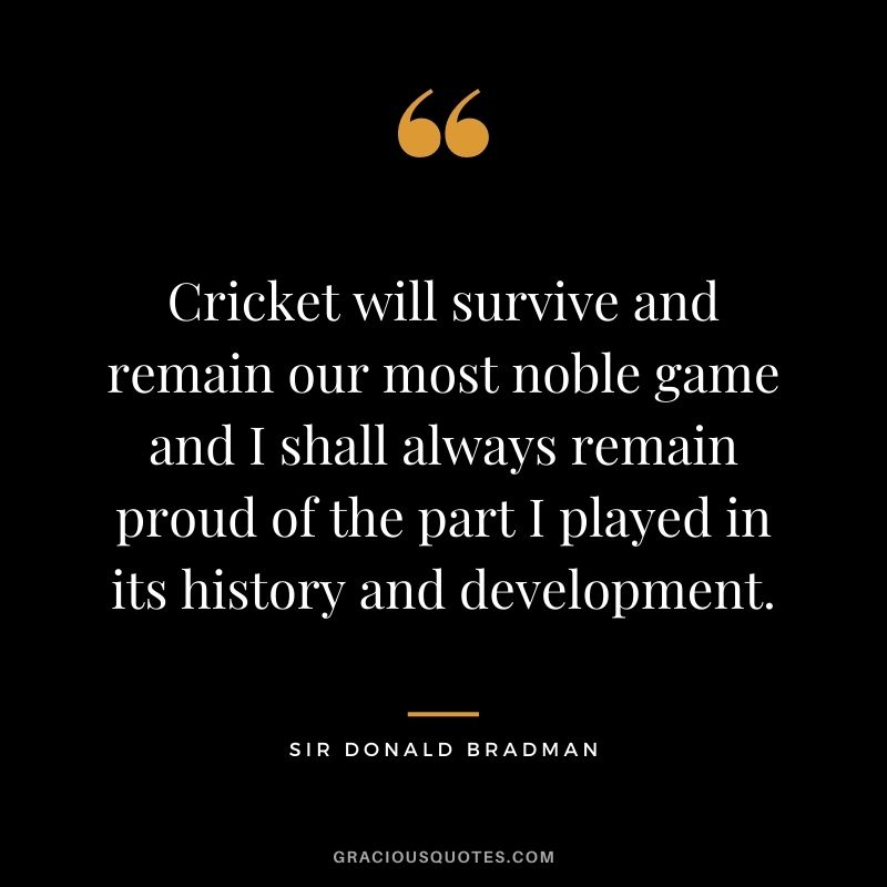 Cricket will survive and remain our most noble game and I shall always remain proud of the part I played in its history and development.