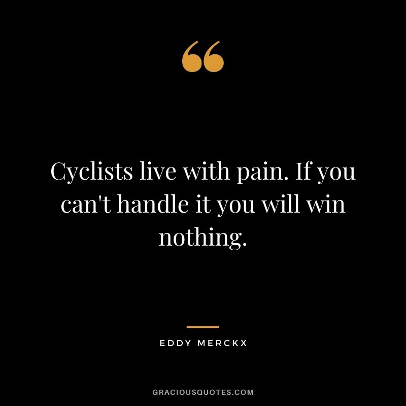 Cyclists live with pain. If you can't handle it you will win nothing.