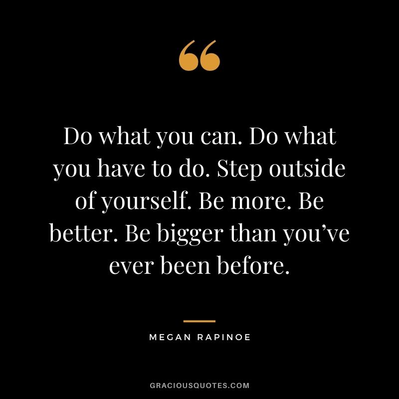 Do what you can. Do what you have to do. Step outside of yourself. Be more. Be better. Be bigger than you’ve ever been before.