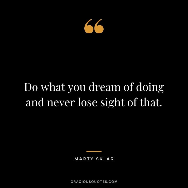 Do what you dream of doing and never lose sight of that.