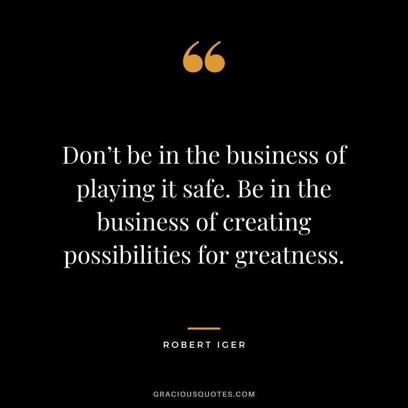 Don’t be in the business of playing it safe. Be in the business of creating possibilities for greatness.