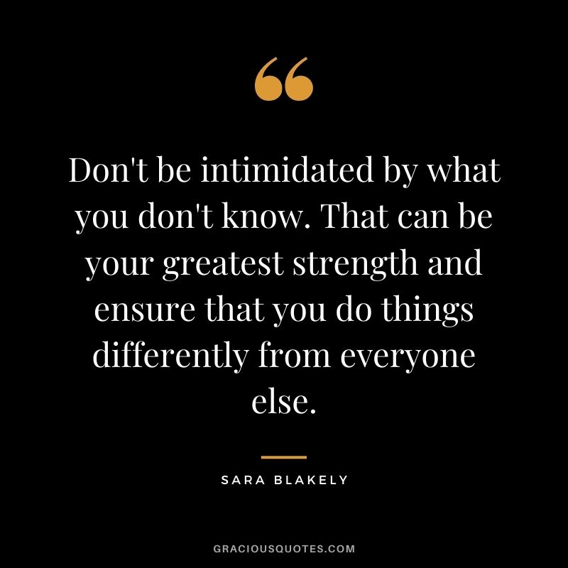 Don't be intimidated by what you don't know. That can be your greatest strength and ensure that you do things differently from everyone else.