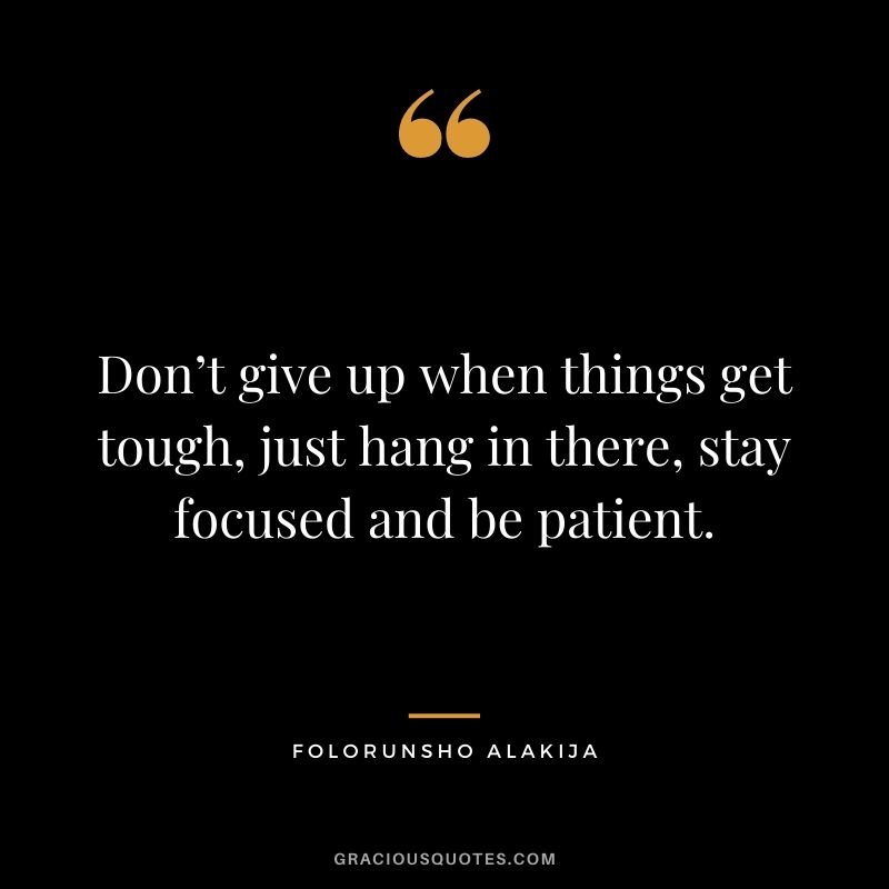 Don’t give up when things get tough, just hang in there, stay focused and be patient.