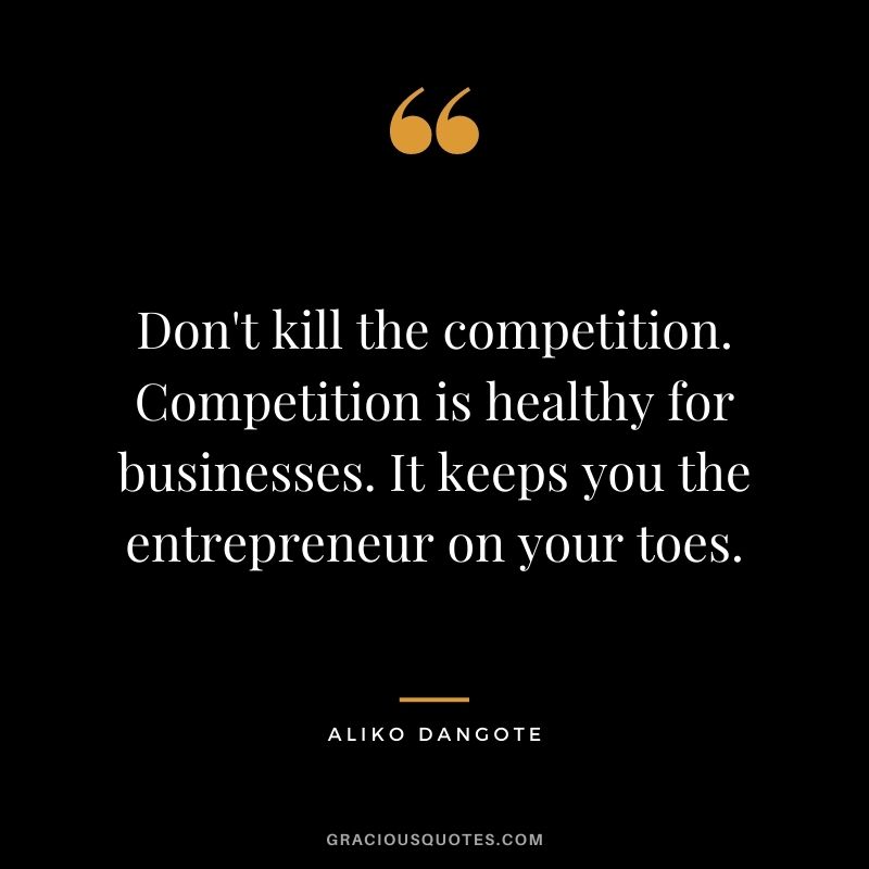 Don't kill the competition. Competition is healthy for businesses. It keeps you the entrepreneur on your toes.