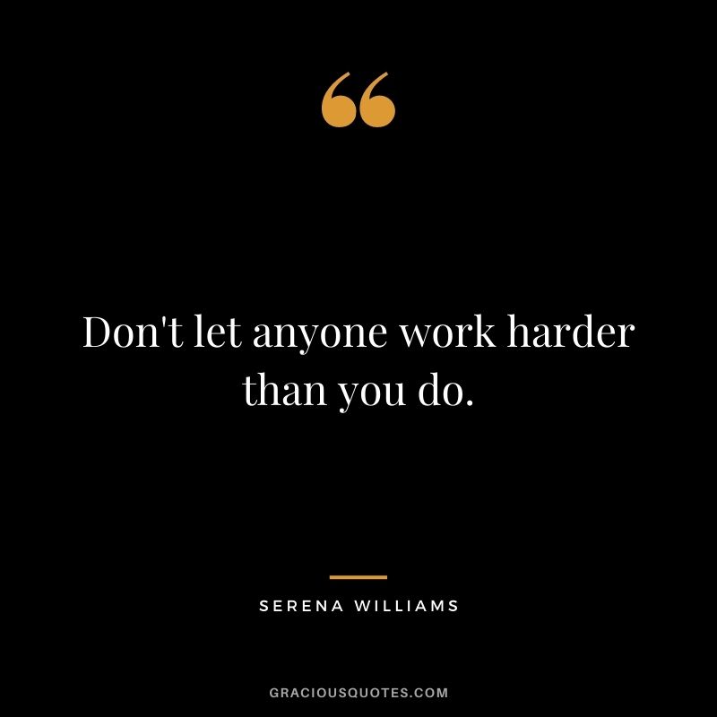 Don't let anyone work harder than you do.