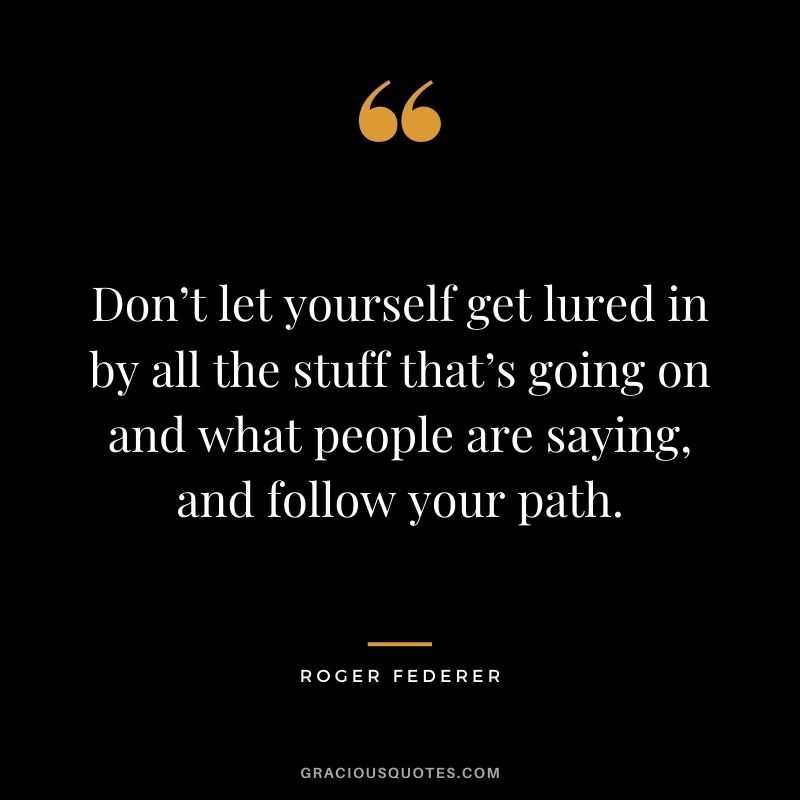Don’t let yourself get lured in by all the stuff that’s going on and what people are saying, and follow your path.
