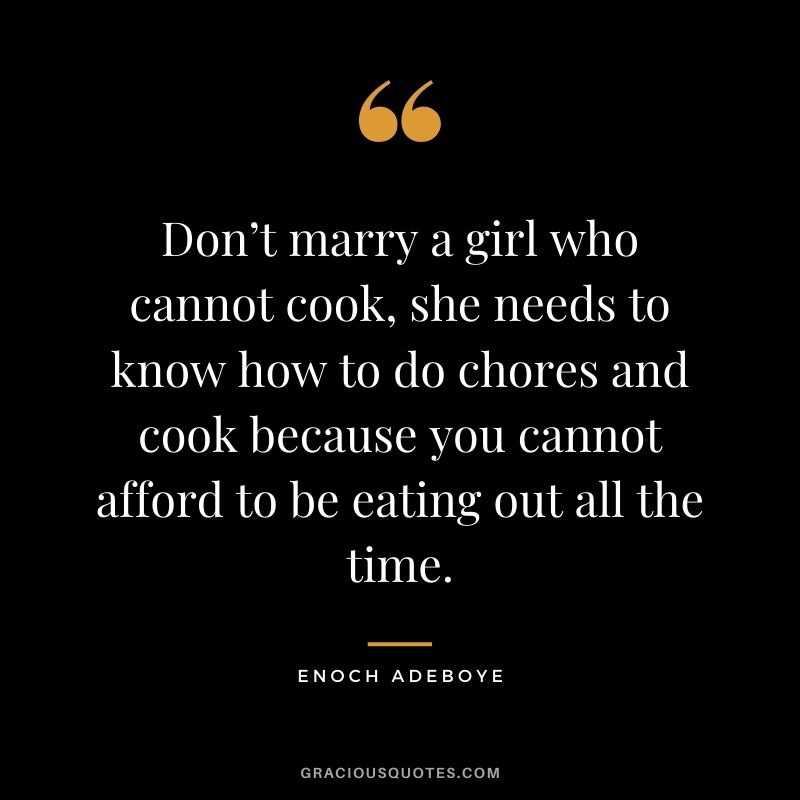 Don’t marry a girl who cannot cook, she needs to know how to do chores and cook because you cannot afford to be eating out all the time.