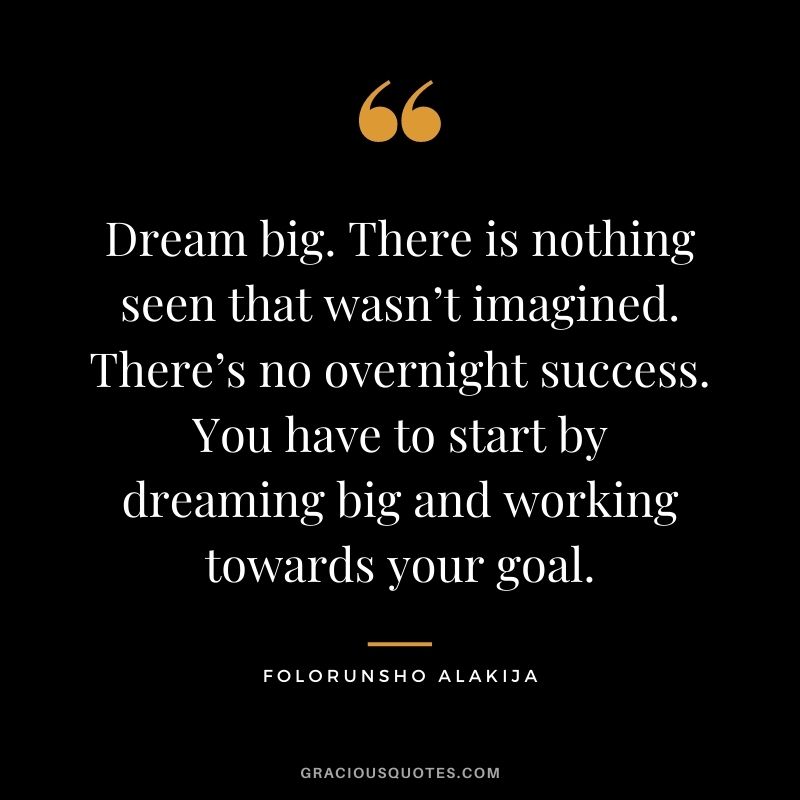 Dream big. There is nothing seen that wasn’t imagined. There’s no overnight success. You have to start by dreaming big and working towards your goal.