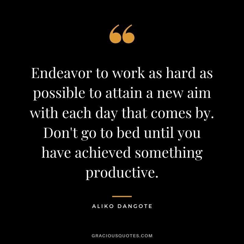 Endeavor to work as hard as possible to attain a new aim with each day that comes by. Don't go to bed until you have achieved something productive.