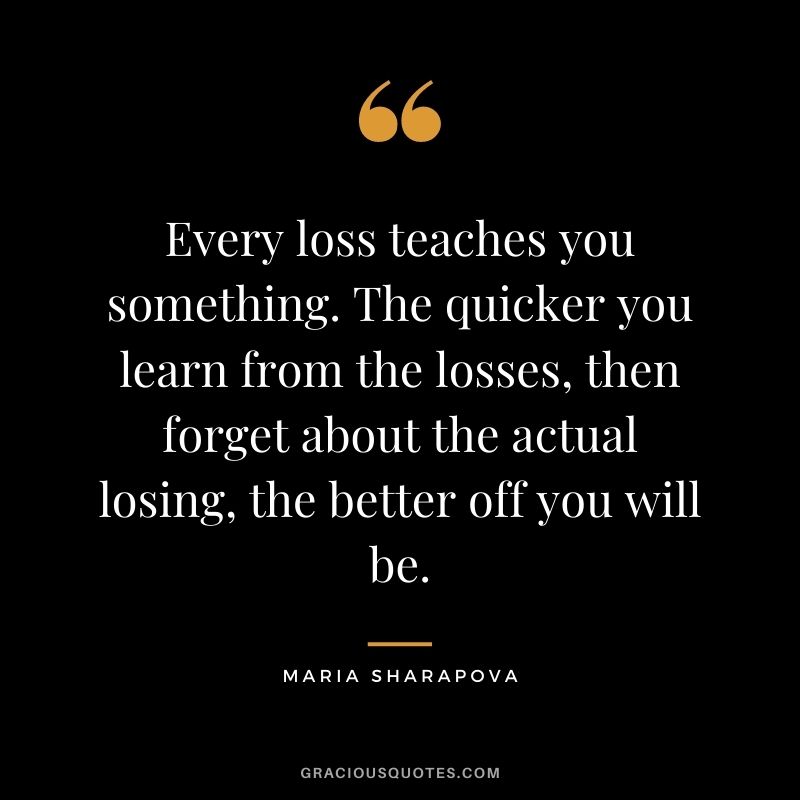 Every loss teaches you something. The quicker you learn from the losses, then forget about the actual losing, the better off you will be.