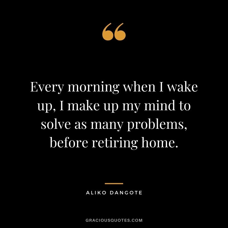 Every morning when I wake up, I make up my mind to solve as many problems, before retiring home.
