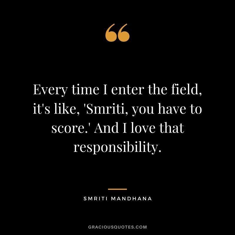 Every time I enter the field, it's like, 'Smriti, you have to score.' And I love that responsibility.