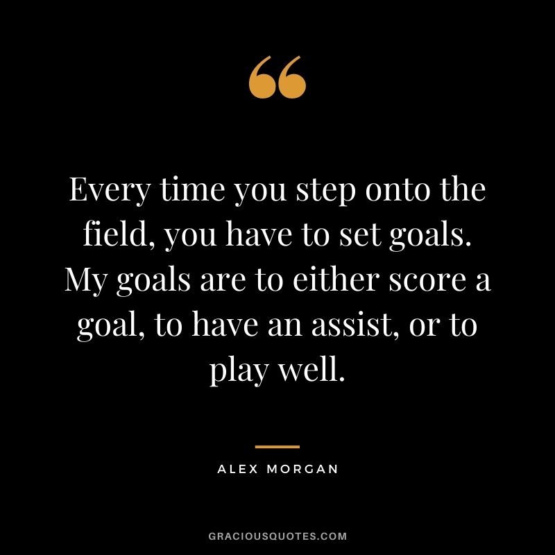 Every time you step onto the field, you have to set goals. My goals are to either score a goal, to have an assist, or to play well.