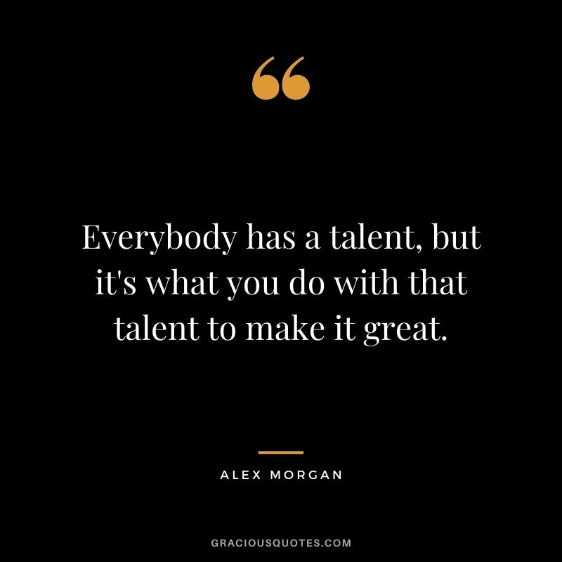 Everybody has a talent, but it's what you do with that talent to make it great.