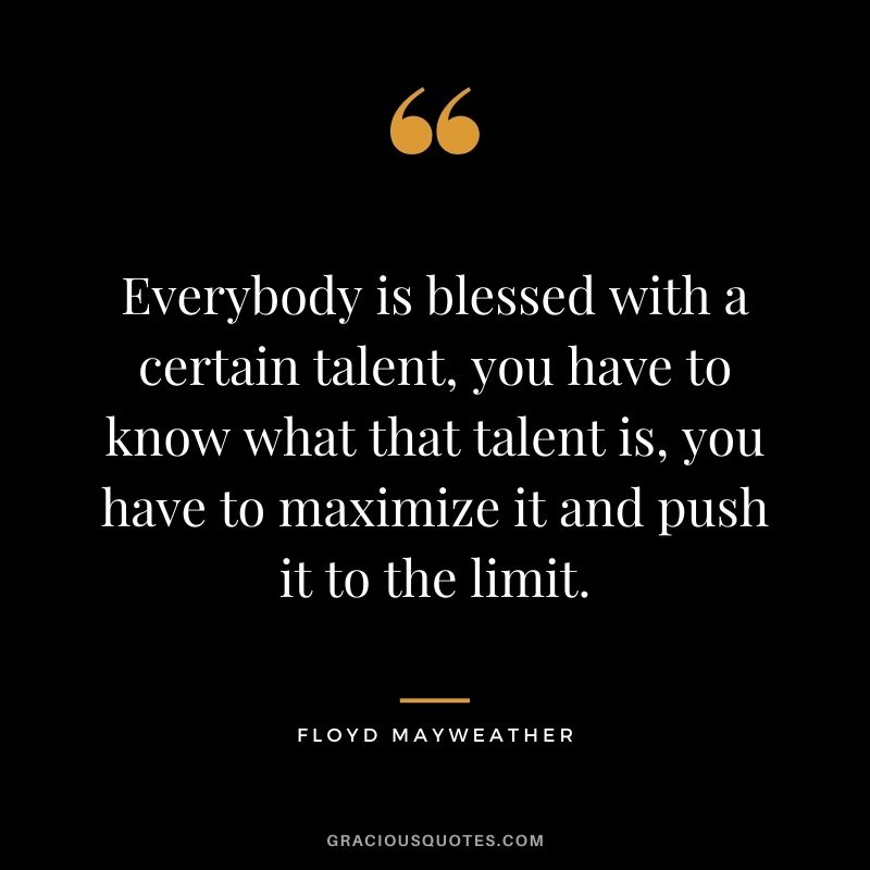 Everybody is blessed with a certain talent, you have to know what that talent is, you have to maximize it and push it to the limit.