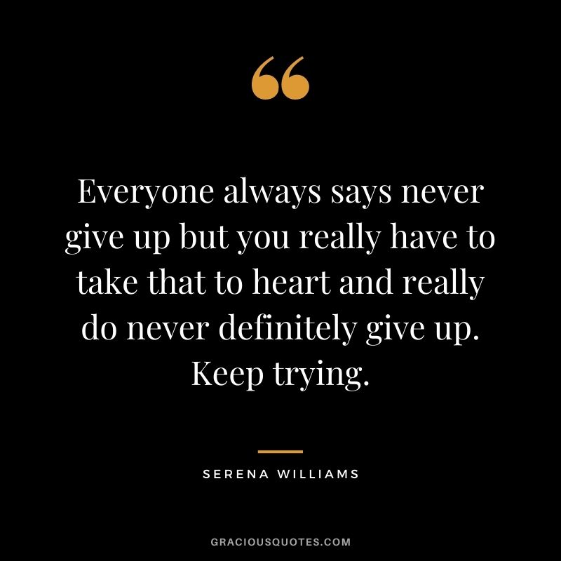 Everyone always says never give up but you really have to take that to heart and really do never definitely give up. Keep trying.